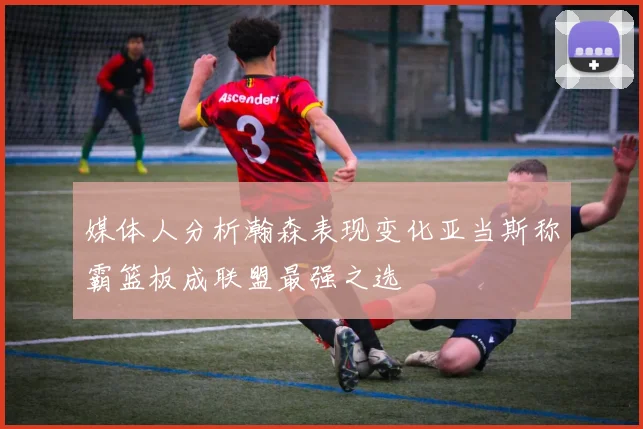媒体人分析瀚森表现变化亚当斯称霸篮板成联盟最强之选