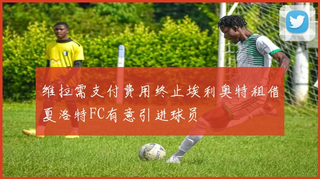 维拉需支付费用终止埃利奥特租借夏洛特FC有意引进球员