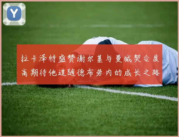 拉卡泽特盛赞谢尔基与曼城契合度高期待他追随德布劳内的成长之路