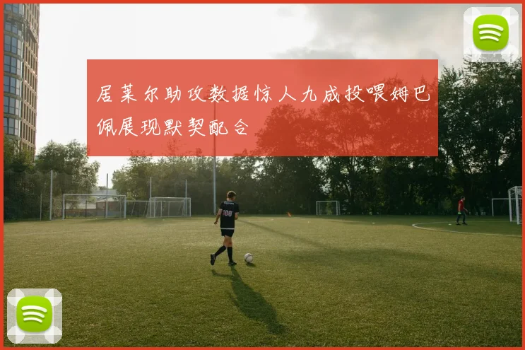 居莱尔助攻数据惊人九成投喂姆巴佩展现默契配合