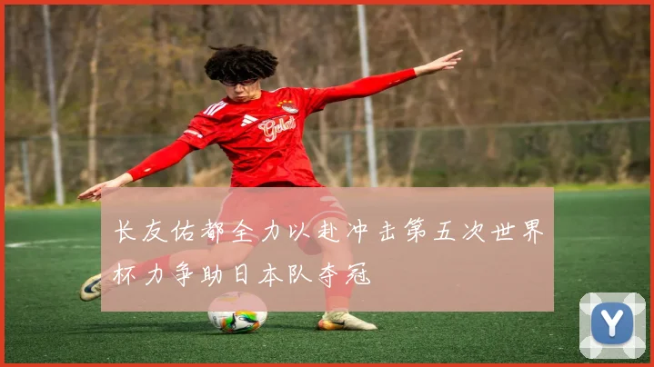长友佑都全力以赴冲击第五次世界杯力争助日本队夺冠