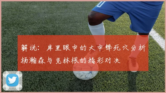 解说：库里眼中的大中锋死穴分析杨瀚森与克林根的精彩对决