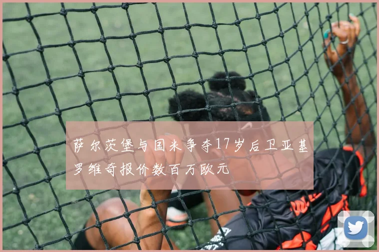 萨尔茨堡与国米争夺17岁后卫亚基罗维奇报价数百万欧元