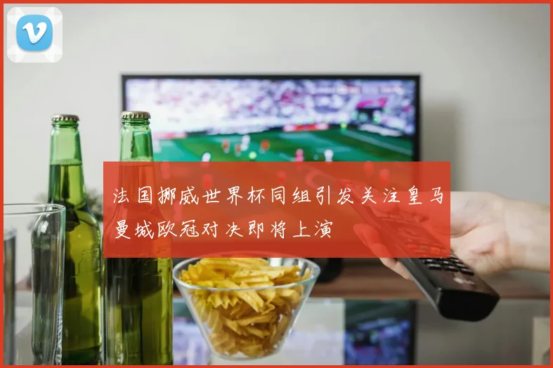 法国挪威世界杯同组引发关注皇马曼城欧冠对决即将上演