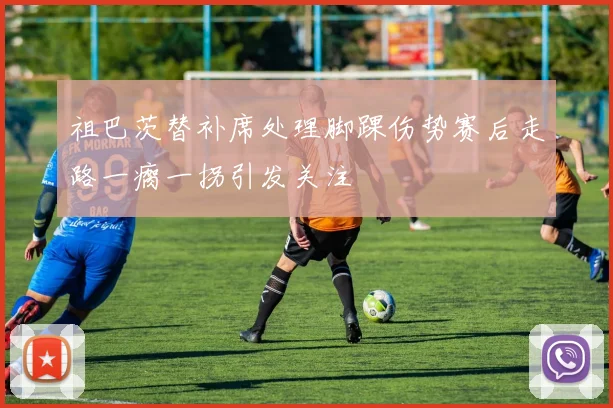 祖巴茨替补席处理脚踝伤势赛后走路一瘸一拐引发关注