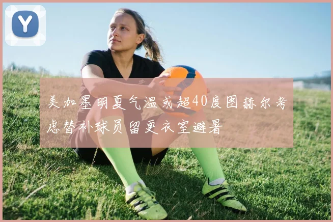 美加墨明夏气温或超40度图赫尔考虑替补球员留更衣室避暑