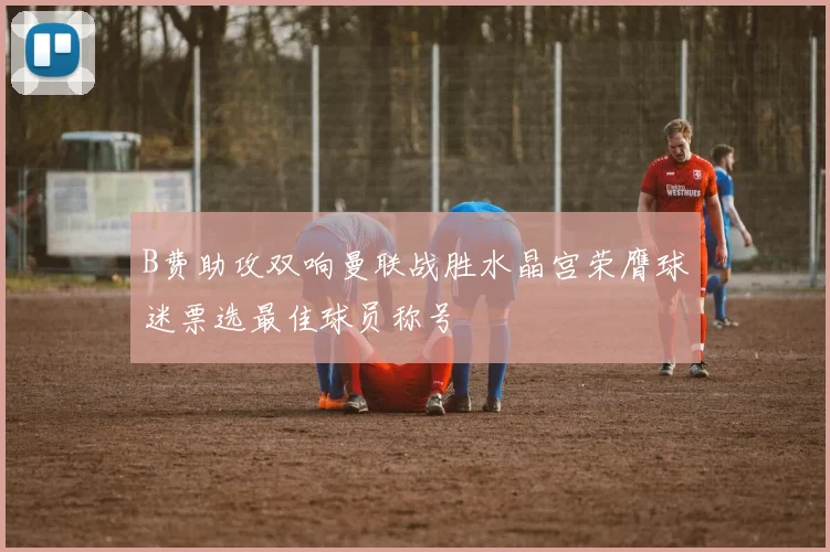 B费助攻双响曼联战胜水晶宫荣膺球迷票选最佳球员称号
