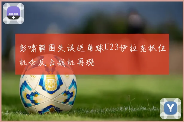 彭啸解围失误送角球U23伊拉克抓住机会反击战机再现