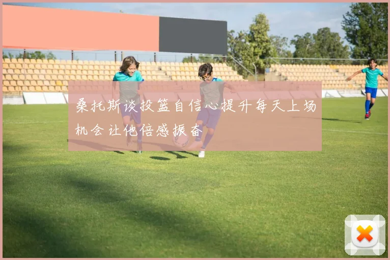 桑托斯谈投篮自信心提升每天上场机会让他倍感振奋