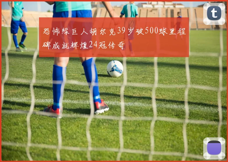 恐怖绿巨人胡尔克39岁破500球里程碑成就辉煌24冠传奇
