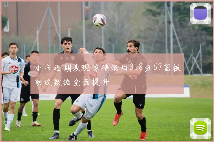 小卡近期表现惊艳场均318分67篮板助攻数据全面提升