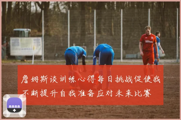 詹姆斯谈训练心得每日挑战促使我不断提升自我准备应对未来比赛