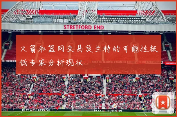 火箭和篮网交易莫兰特的可能性极低专家分析现状