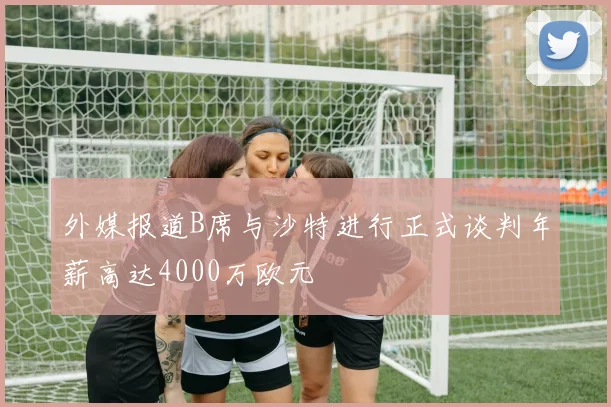 外媒报道B席与沙特进行正式谈判年薪高达4000万欧元