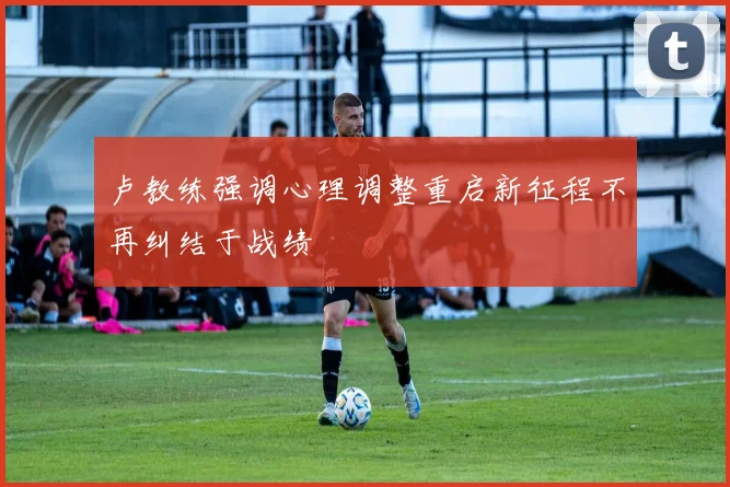 卢教练强调心理调整重启新征程不再纠结于战绩
