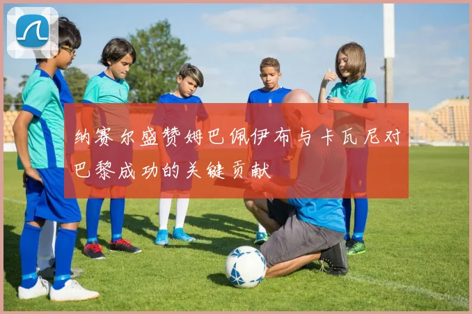 纳赛尔盛赞姆巴佩伊布与卡瓦尼对巴黎成功的关键贡献