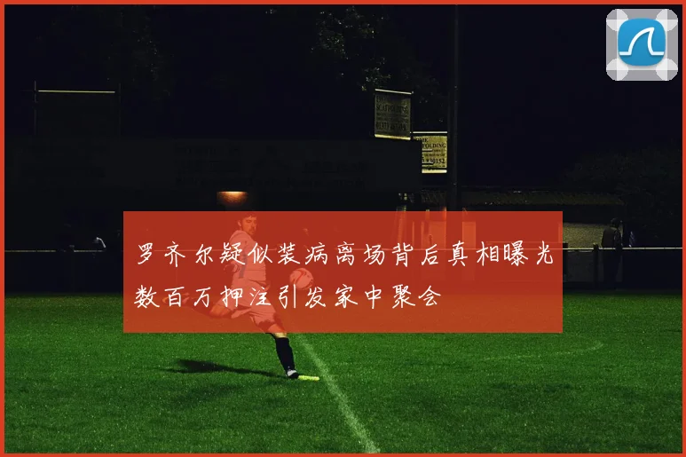 罗齐尔疑似装病离场背后真相曝光数百万押注引发家中聚会