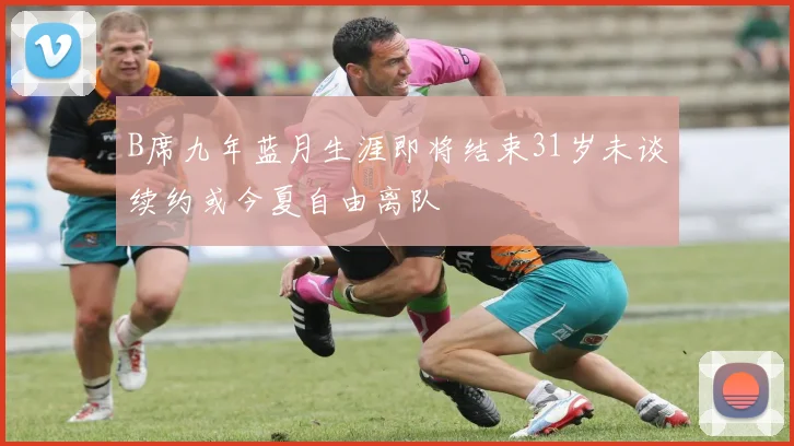 B席九年蓝月生涯即将结束31岁未谈续约或今夏自由离队