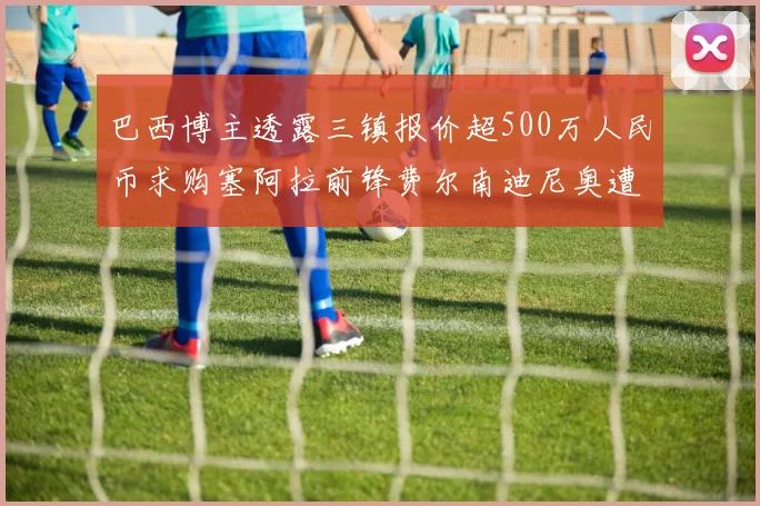 巴西博主透露三镇报价超500万人民币求购塞阿拉前锋费尔南迪尼奥遭拒绝