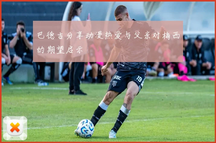 巴德吉分享动漫热爱与父亲对梅西的期望启示