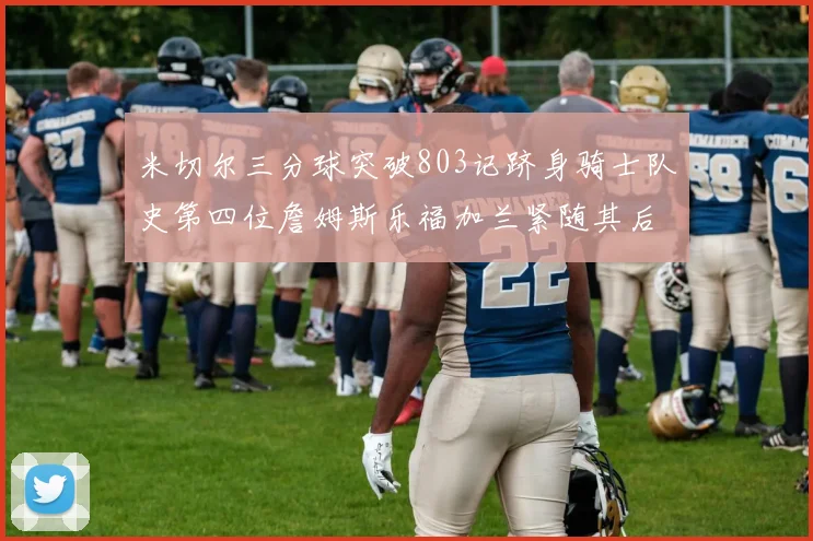 米切尔三分球突破803记跻身骑士队史第四位詹姆斯乐福加兰紧随其后