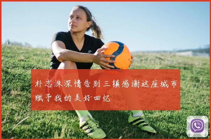 朴志洙深情告别三镇感谢这座城市赋予我的美好回忆