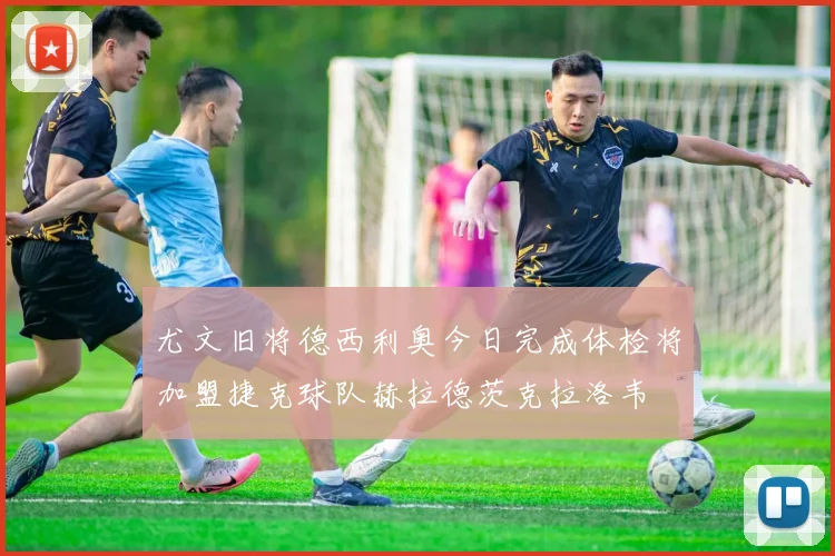 尤文旧将德西利奥今日完成体检将加盟捷克球队赫拉德茨克拉洛韦