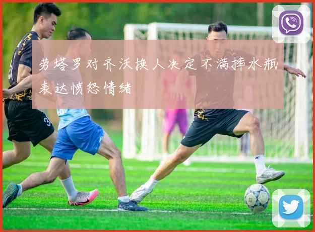 劳塔罗对齐沃换人决定不满摔水瓶表达愤怒情绪